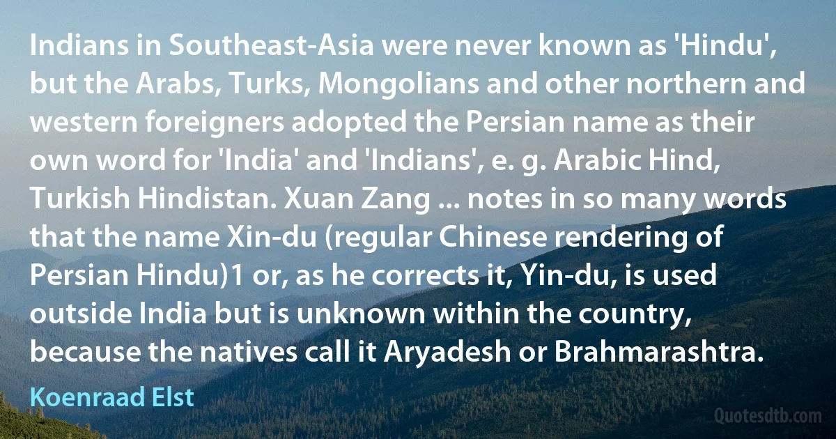 Indians in Southeast-Asia were never known as 'Hindu', but the Arabs, Turks, Mongolians and other northern and western foreigners adopted the Persian name as their own word for 'India' and 'Indians', e. g. Arabic Hind, Turkish Hindistan. Xuan Zang ... notes in so many words that the name Xin-du (regular Chinese rendering of Persian Hindu)1 or, as he corrects it, Yin-du, is used outside India but is unknown within the country, because the natives call it Aryadesh or Brahmarashtra. (Koenraad Elst)