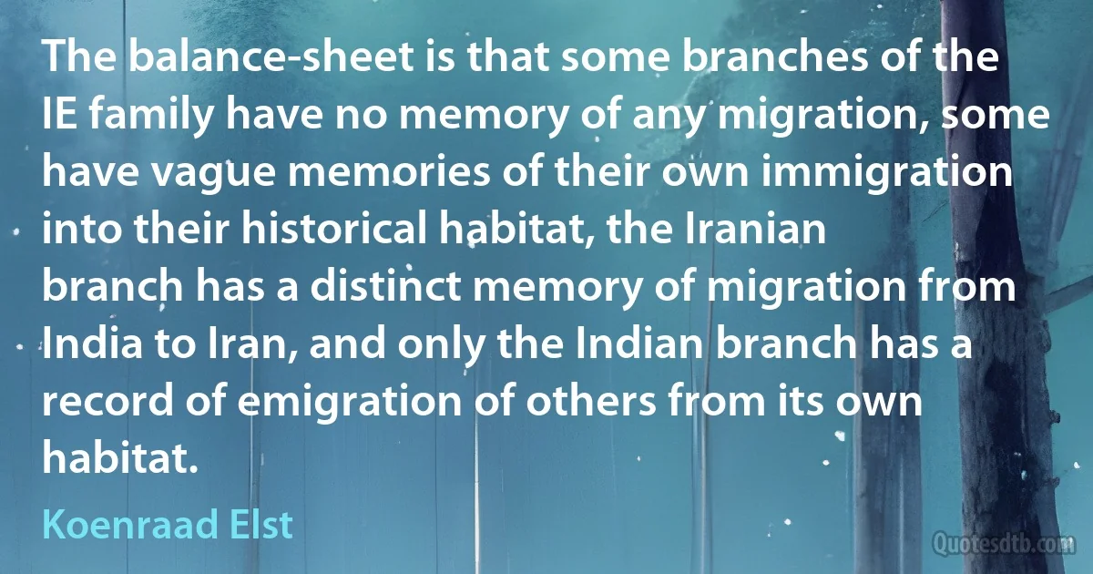 The balance-sheet is that some branches of the IE family have no memory of any migration, some have vague memories of their own immigration into their historical habitat, the Iranian branch has a distinct memory of migration from India to Iran, and only the Indian branch has a record of emigration of others from its own habitat. (Koenraad Elst)