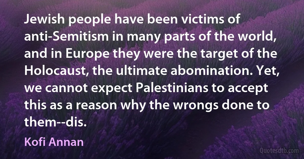 Jewish people have been victims of anti-Semitism in many parts of the world, and in Europe they were the target of the Holocaust, the ultimate abomination. Yet, we cannot expect Palestinians to accept this as a reason why the wrongs done to them--dis. (Kofi Annan)