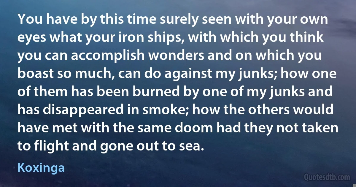 You have by this time surely seen with your own eyes what your iron ships, with which you think you can accomplish wonders and on which you boast so much, can do against my junks; how one of them has been burned by one of my junks and has disappeared in smoke; how the others would have met with the same doom had they not taken to flight and gone out to sea. (Koxinga)