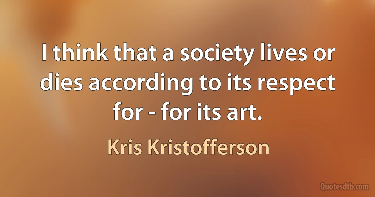 I think that a society lives or dies according to its respect for - for its art. (Kris Kristofferson)