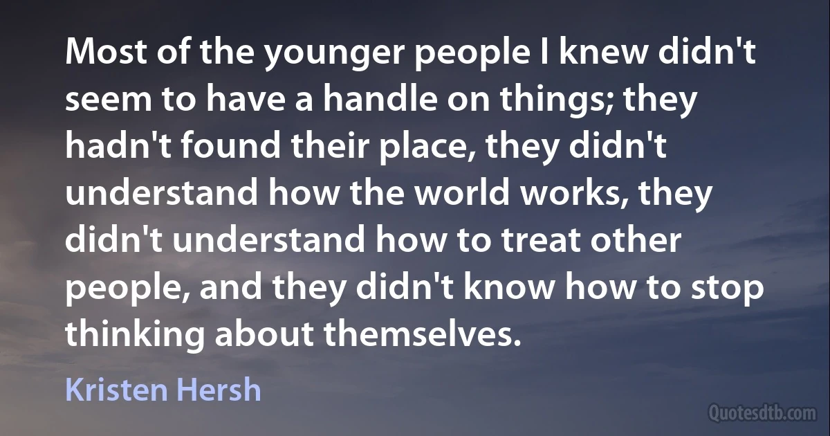 Most of the younger people I knew didn't seem to have a handle on things; they hadn't found their place, they didn't understand how the world works, they didn't understand how to treat other people, and they didn't know how to stop thinking about themselves. (Kristen Hersh)