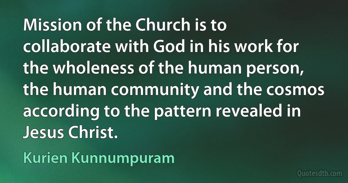 Mission of the Church is to collaborate with God in his work for the wholeness of the human person, the human community and the cosmos according to the pattern revealed in Jesus Christ. (Kurien Kunnumpuram)