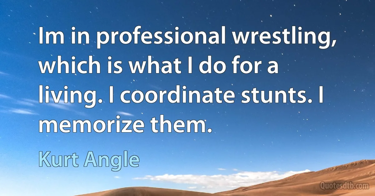 Im in professional wrestling, which is what I do for a living. I coordinate stunts. I memorize them. (Kurt Angle)