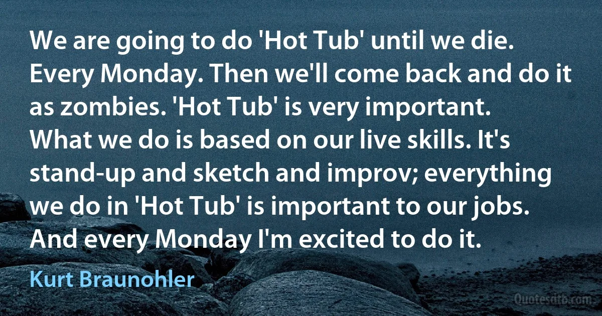 We are going to do 'Hot Tub' until we die. Every Monday. Then we'll come back and do it as zombies. 'Hot Tub' is very important. What we do is based on our live skills. It's stand-up and sketch and improv; everything we do in 'Hot Tub' is important to our jobs. And every Monday I'm excited to do it. (Kurt Braunohler)