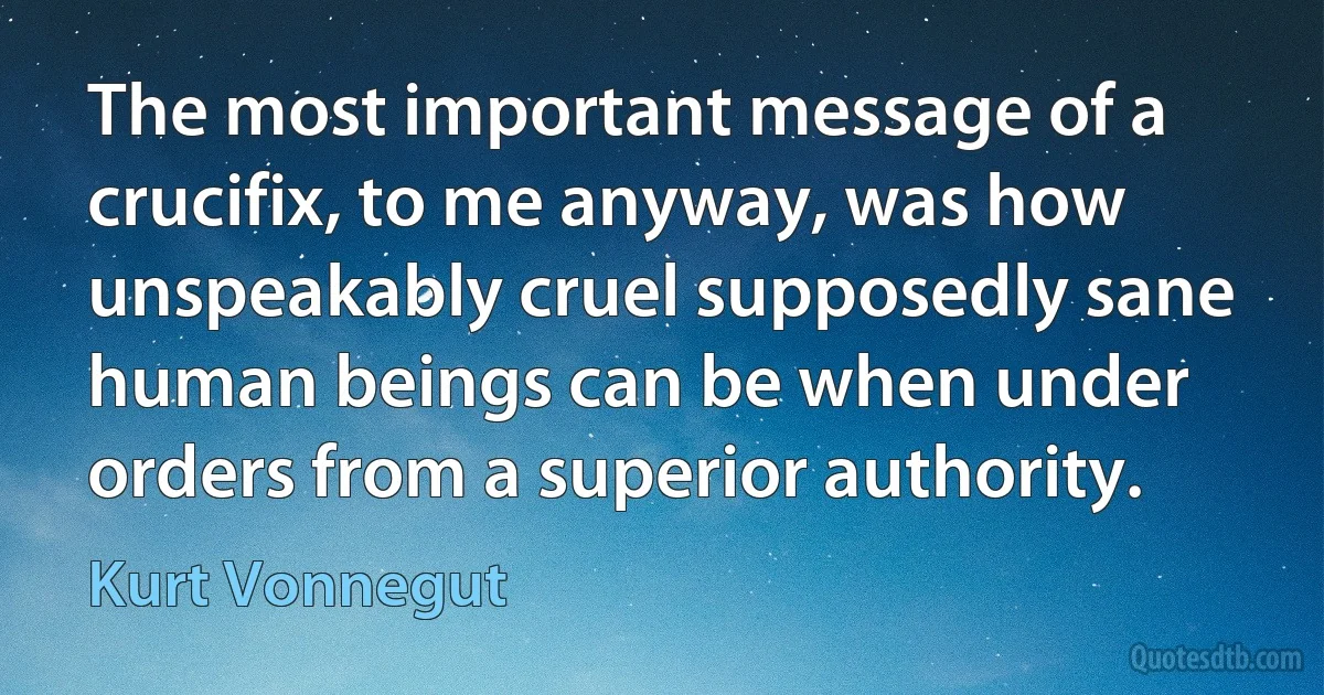 The most important message of a crucifix, to me anyway, was how unspeakably cruel supposedly sane human beings can be when under orders from a superior authority. (Kurt Vonnegut)