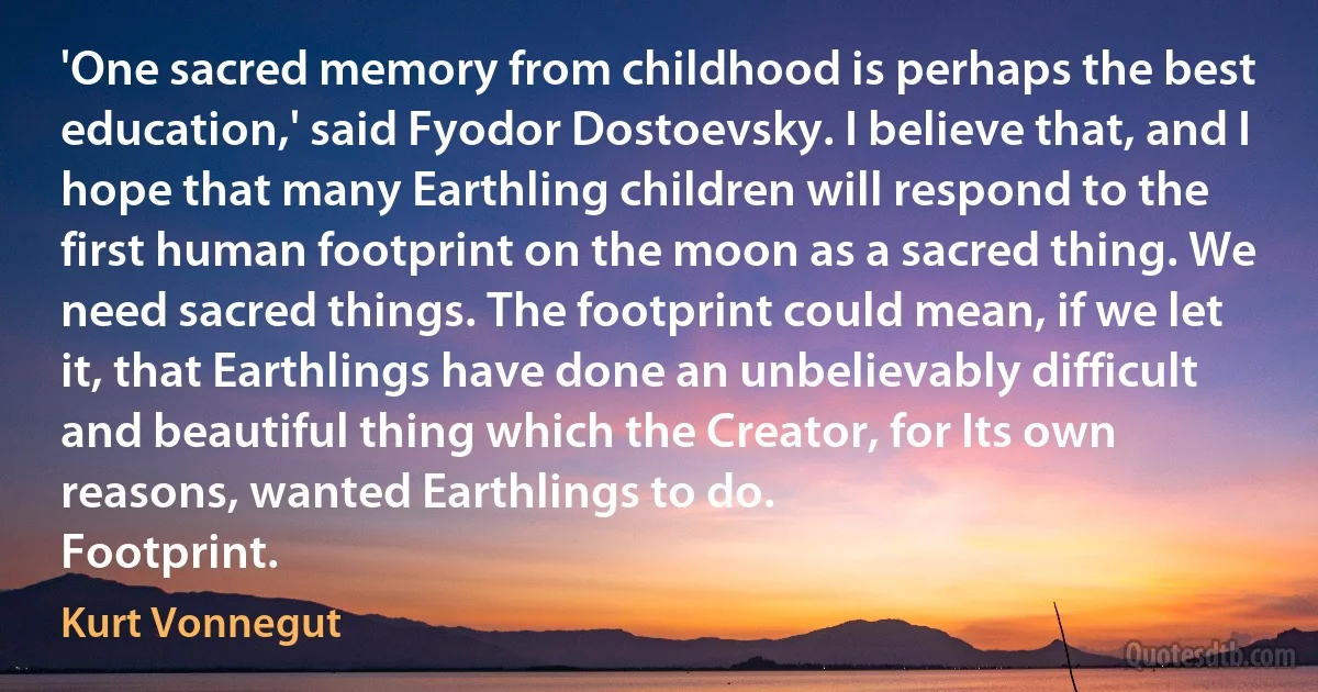 'One sacred memory from childhood is perhaps the best education,' said Fyodor Dostoevsky. I believe that, and I hope that many Earthling children will respond to the first human footprint on the moon as a sacred thing. We need sacred things. The footprint could mean, if we let it, that Earthlings have done an unbelievably difficult and beautiful thing which the Creator, for Its own reasons, wanted Earthlings to do.
Footprint. (Kurt Vonnegut)