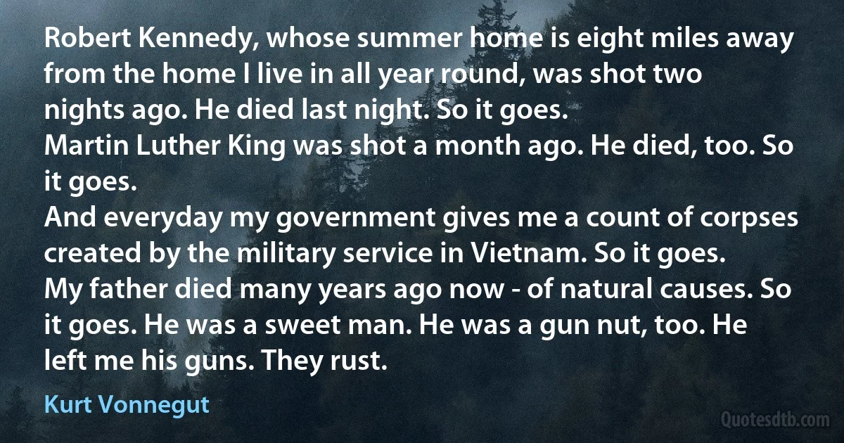 Robert Kennedy, whose summer home is eight miles away from the home I live in all year round, was shot two nights ago. He died last night. So it goes.
Martin Luther King was shot a month ago. He died, too. So it goes.
And everyday my government gives me a count of corpses created by the military service in Vietnam. So it goes.
My father died many years ago now - of natural causes. So it goes. He was a sweet man. He was a gun nut, too. He left me his guns. They rust. (Kurt Vonnegut)