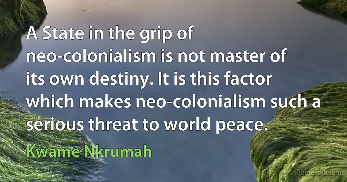 A State in the grip of neo-colonialism is not master of its own destiny. It is this factor which makes neo-colonialism such a serious threat to world peace. (Kwame Nkrumah)