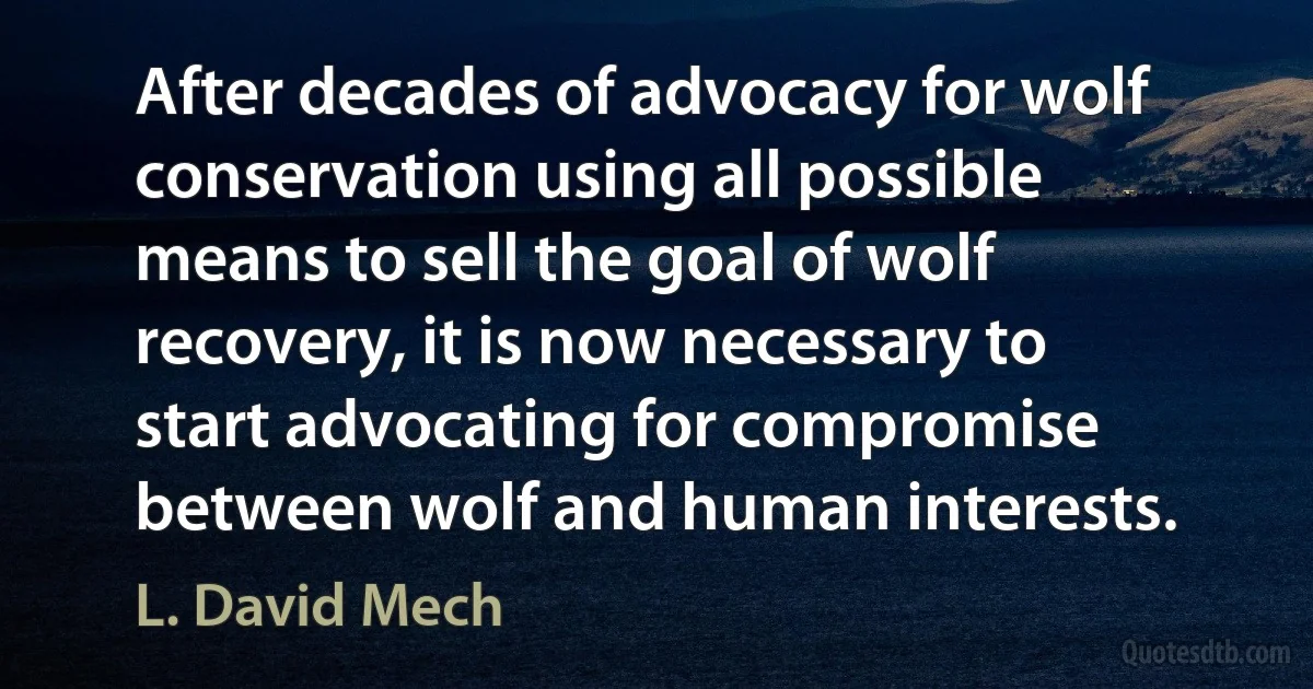 After decades of advocacy for wolf conservation using all possible means to sell the goal of wolf recovery, it is now necessary to start advocating for compromise between wolf and human interests. (L. David Mech)