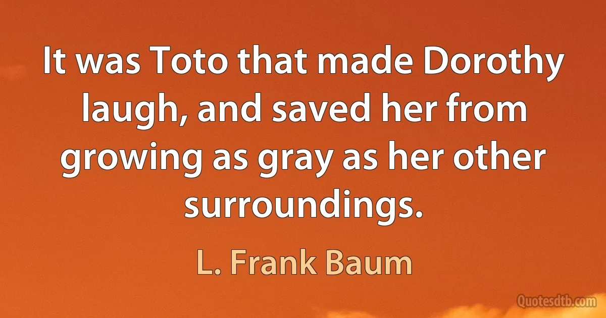 It was Toto that made Dorothy laugh, and saved her from growing as gray as her other surroundings. (L. Frank Baum)