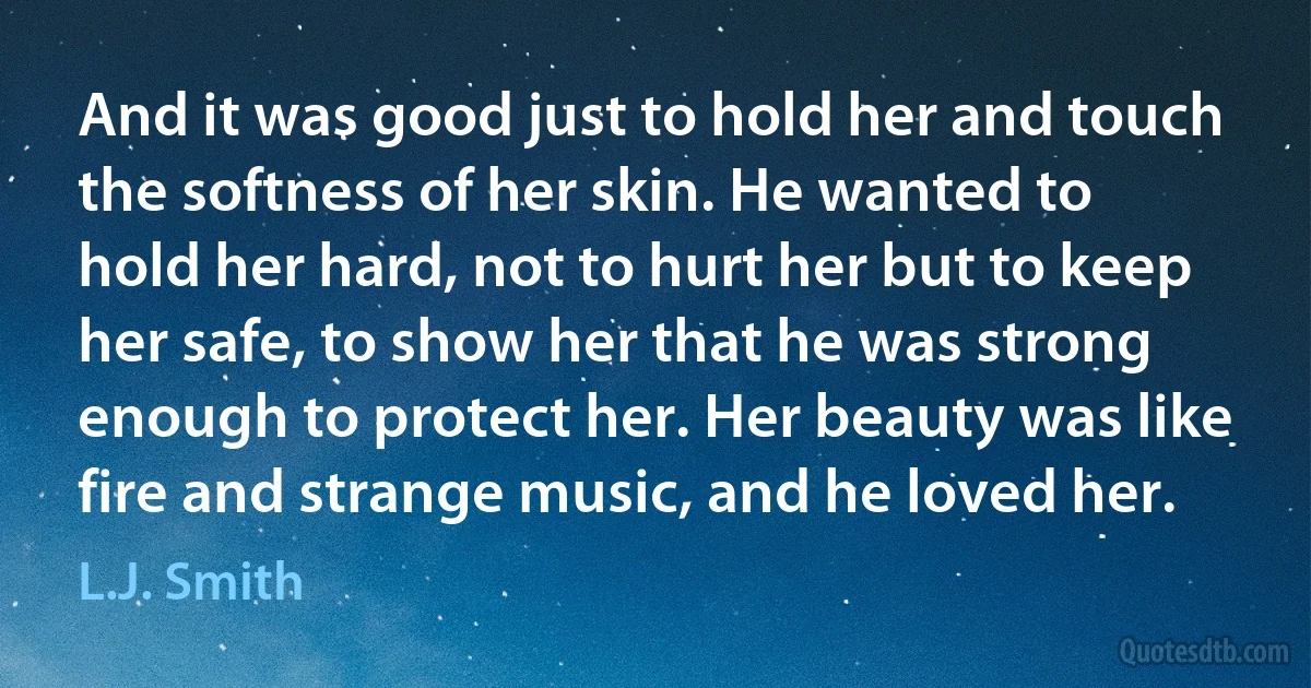 And it was good just to hold her and touch the softness of her skin. He wanted to hold her hard, not to hurt her but to keep her safe, to show her that he was strong enough to protect her. Her beauty was like fire and strange music, and he loved her. (L.J. Smith)