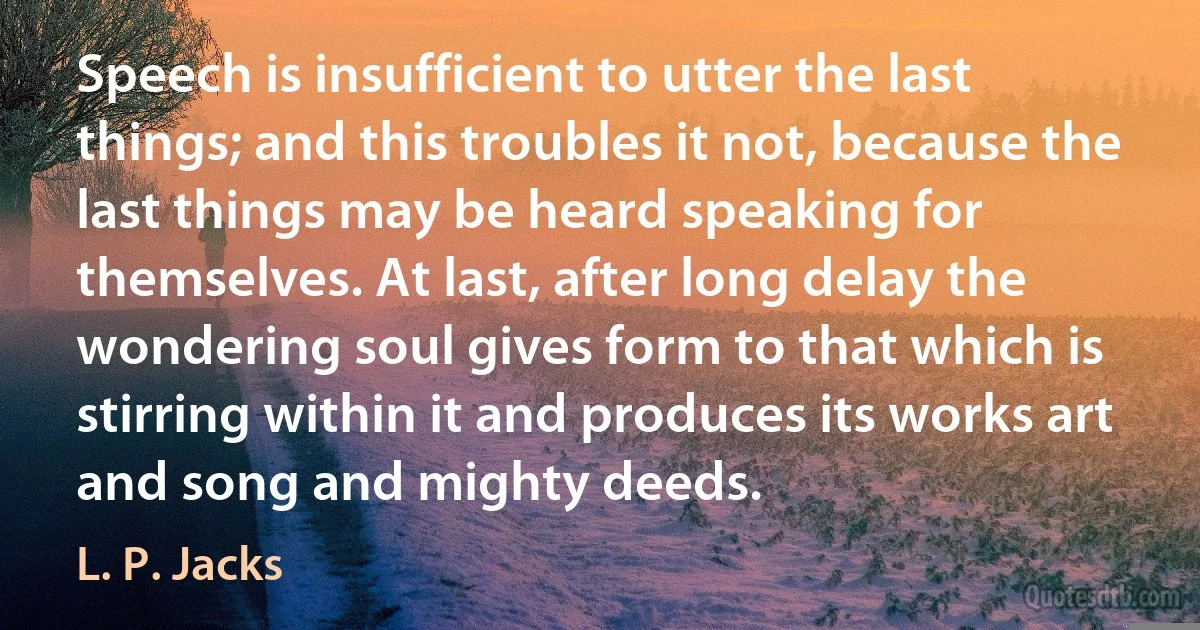 Speech is insufficient to utter the last things; and this troubles it not, because the last things may be heard speaking for themselves. At last, after long delay the wondering soul gives form to that which is stirring within it and produces its works art and song and mighty deeds. (L. P. Jacks)