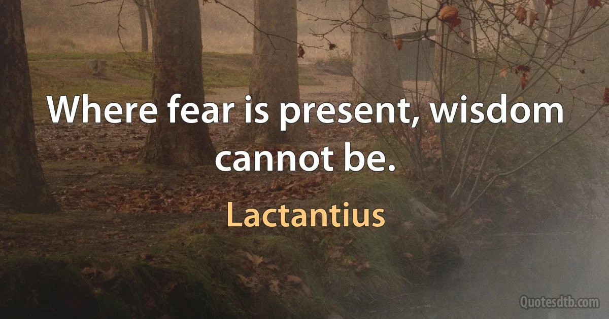 Where fear is present, wisdom cannot be. (Lactantius)