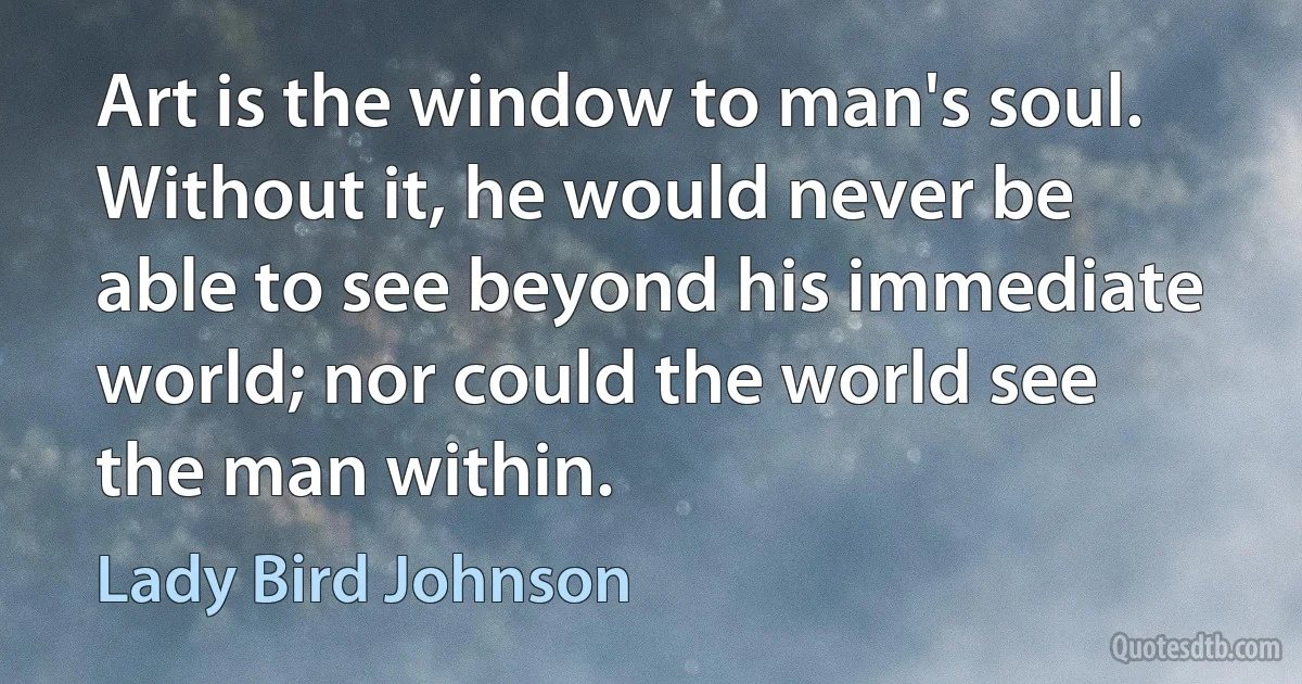 Art is the window to man's soul. Without it, he would never be able to see beyond his immediate world; nor could the world see the man within. (Lady Bird Johnson)