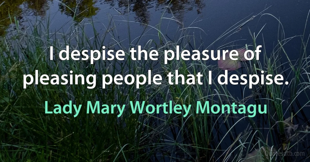 I despise the pleasure of pleasing people that I despise. (Lady Mary Wortley Montagu)