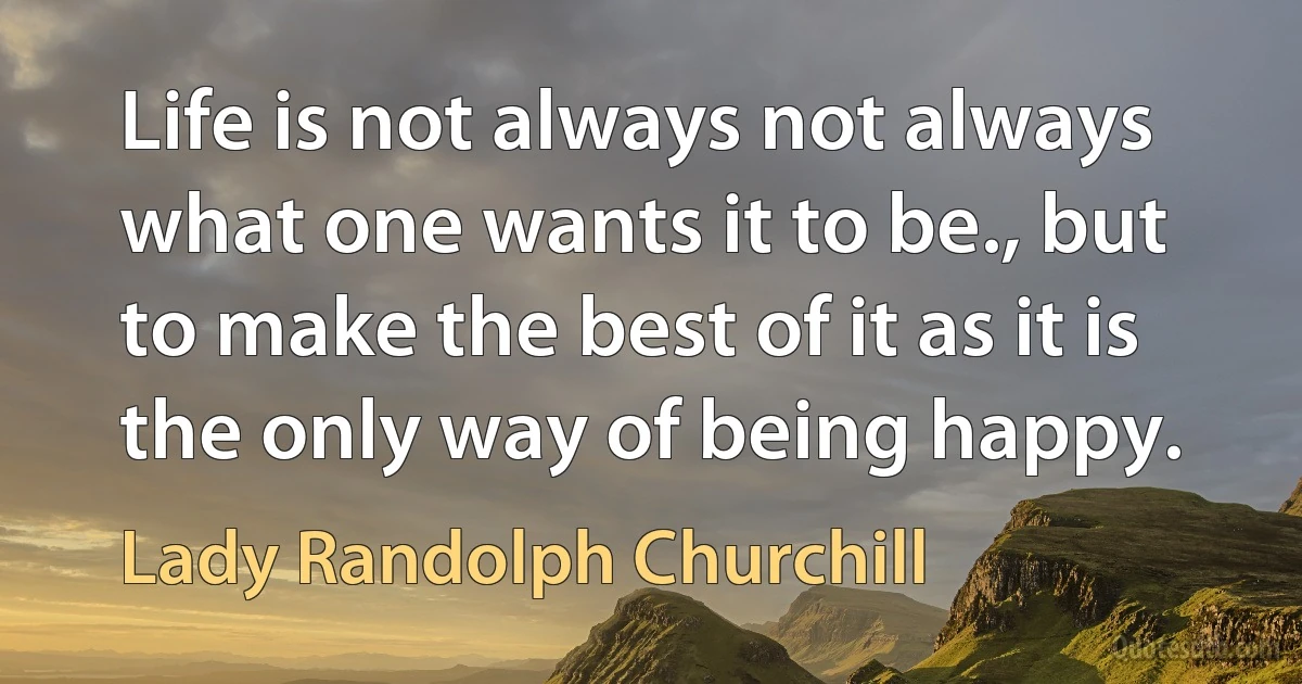 Life is not always not always what one wants it to be., but to make the best of it as it is the only way of being happy. (Lady Randolph Churchill)