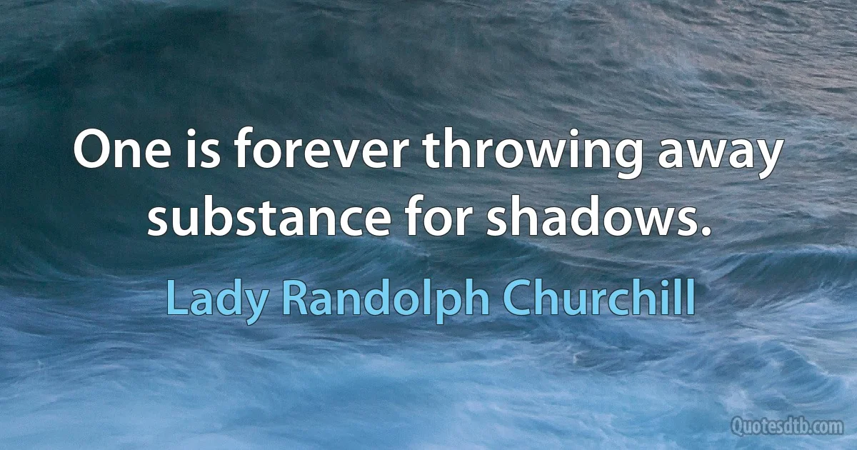 One is forever throwing away substance for shadows. (Lady Randolph Churchill)