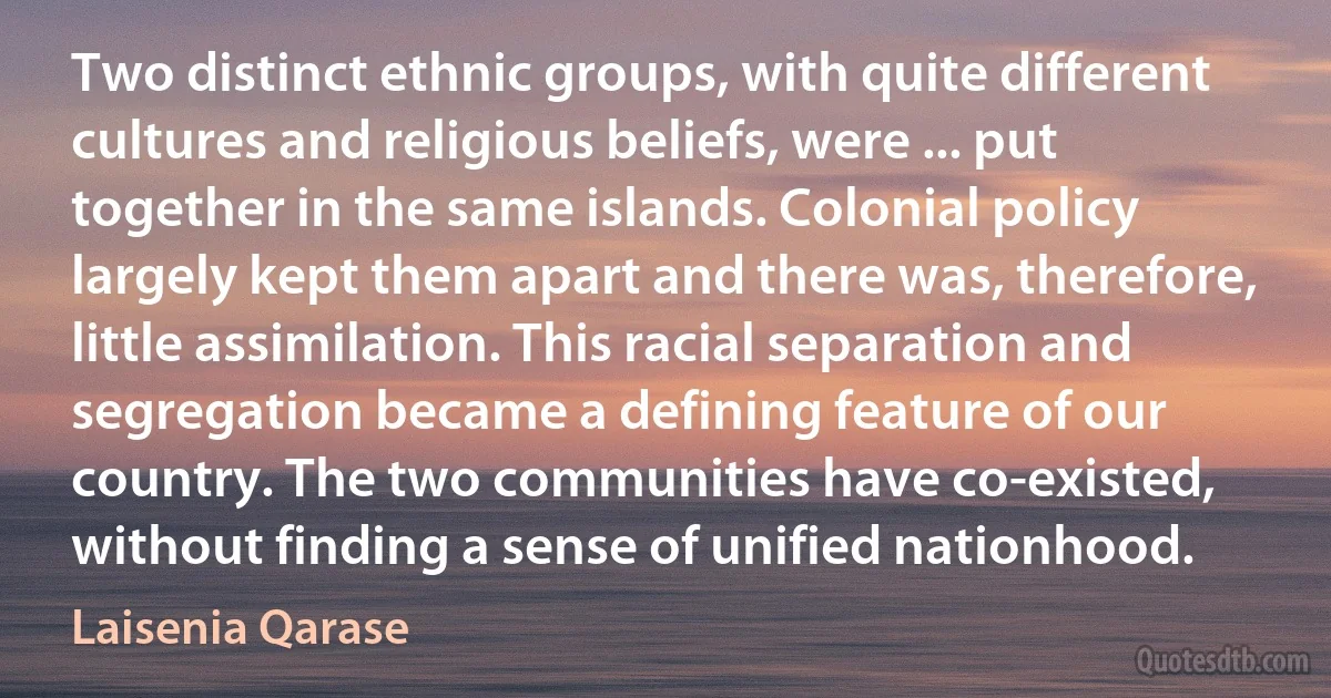 Two distinct ethnic groups, with quite different cultures and religious beliefs, were ... put together in the same islands. Colonial policy largely kept them apart and there was, therefore, little assimilation. This racial separation and segregation became a defining feature of our country. The two communities have co-existed, without finding a sense of unified nationhood. (Laisenia Qarase)