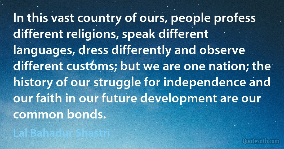 In this vast country of ours, people profess different religions, speak different languages, dress differently and observe different customs; but we are one nation; the history of our struggle for independence and our faith in our future development are our common bonds. (Lal Bahadur Shastri)