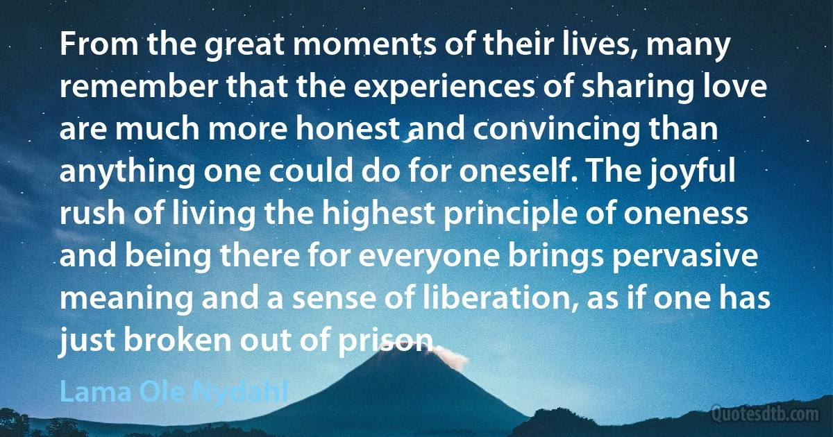 From the great moments of their lives, many remember that the experiences of sharing love are much more honest and convincing than anything one could do for oneself. The joyful rush of living the highest principle of oneness and being there for everyone brings pervasive meaning and a sense of liberation, as if one has just broken out of prison. (Lama Ole Nydahl)