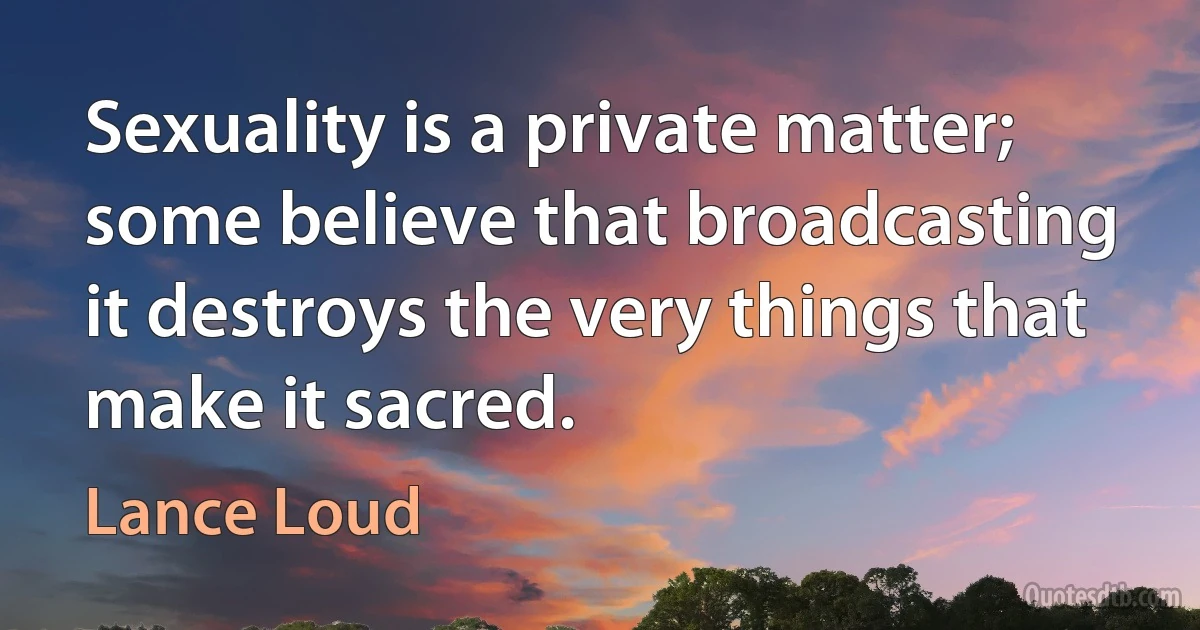 Sexuality is a private matter; some believe that broadcasting it destroys the very things that make it sacred. (Lance Loud)