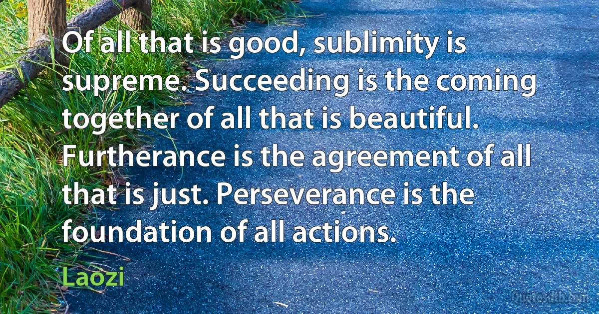 Of all that is good, sublimity is supreme. Succeeding is the coming together of all that is beautiful. Furtherance is the agreement of all that is just. Perseverance is the foundation of all actions. (Laozi)