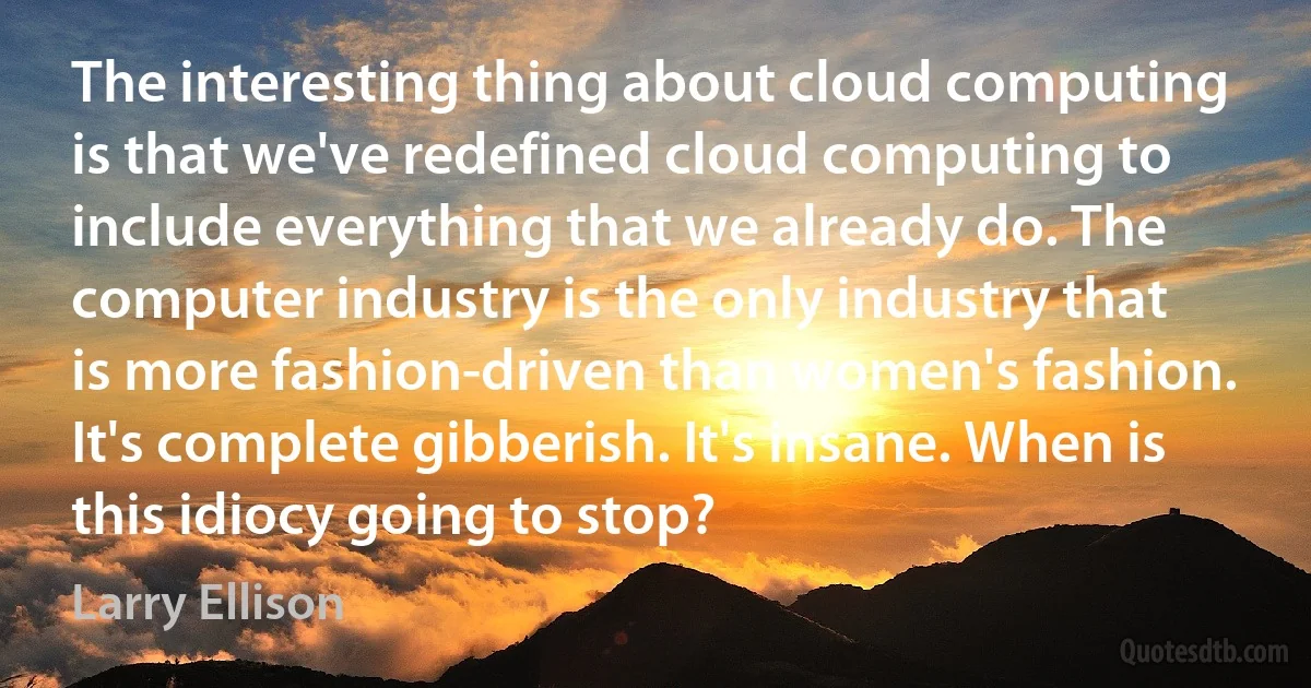 The interesting thing about cloud computing is that we've redefined cloud computing to include everything that we already do. The computer industry is the only industry that is more fashion-driven than women's fashion. It's complete gibberish. It's insane. When is this idiocy going to stop? (Larry Ellison)