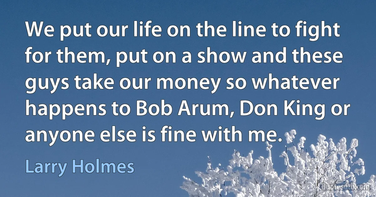 We put our life on the line to fight for them, put on a show and these guys take our money so whatever happens to Bob Arum, Don King or anyone else is fine with me. (Larry Holmes)