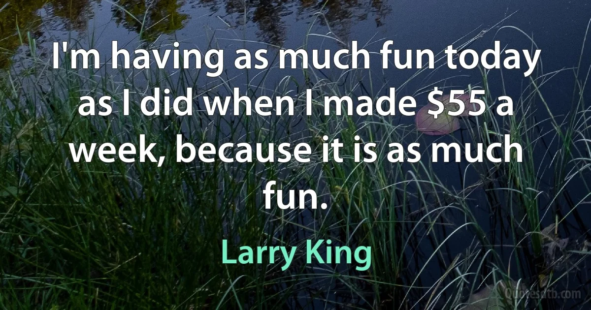 I'm having as much fun today as I did when I made $55 a week, because it is as much fun. (Larry King)