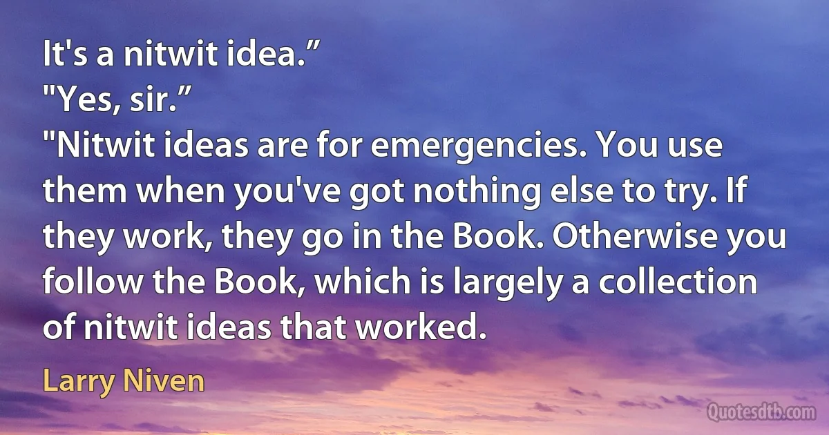 It's a nitwit idea.”
"Yes, sir.”
"Nitwit ideas are for emergencies. You use them when you've got nothing else to try. If they work, they go in the Book. Otherwise you follow the Book, which is largely a collection of nitwit ideas that worked. (Larry Niven)