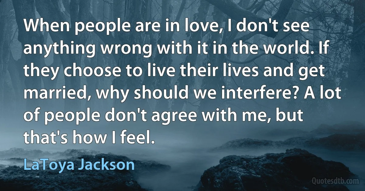 When people are in love, I don't see anything wrong with it in the world. If they choose to live their lives and get married, why should we interfere? A lot of people don't agree with me, but that's how I feel. (LaToya Jackson)