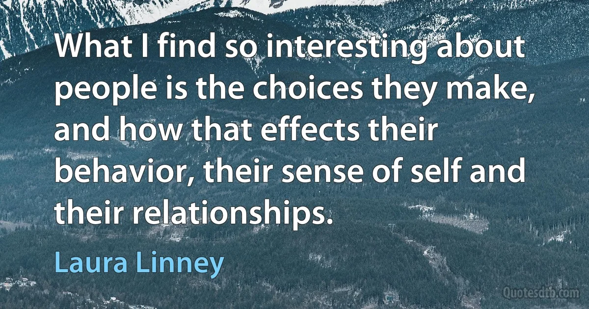 What I find so interesting about people is the choices they make, and how that effects their behavior, their sense of self and their relationships. (Laura Linney)