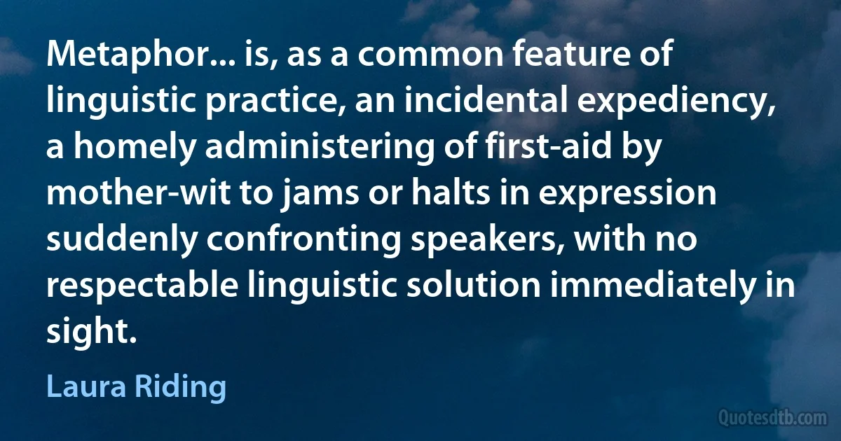 Metaphor... is, as a common feature of linguistic practice, an incidental expediency, a homely administering of first-aid by mother-wit to jams or halts in expression suddenly confronting speakers, with no respectable linguistic solution immediately in sight. (Laura Riding)