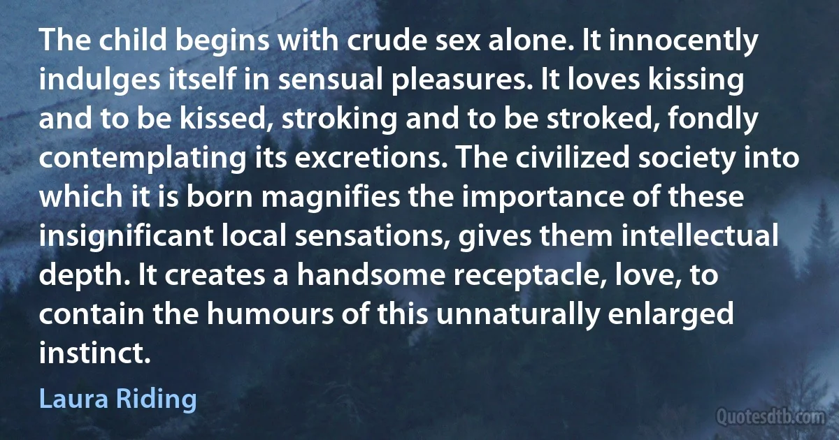 The child begins with crude sex alone. It innocently indulges itself in sensual pleasures. It loves kissing and to be kissed, stroking and to be stroked, fondly contemplating its excretions. The civilized society into which it is born magnifies the importance of these insignificant local sensations, gives them intellectual depth. It creates a handsome receptacle, love, to contain the humours of this unnaturally enlarged instinct. (Laura Riding)