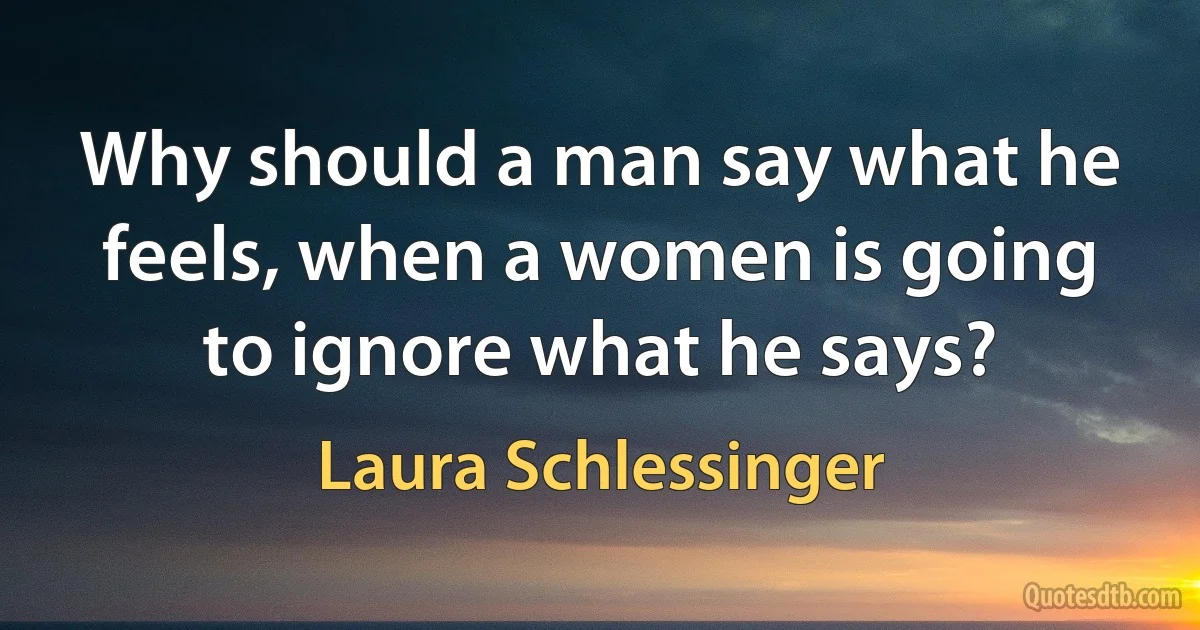 Why should a man say what he feels, when a women is going to ignore what he says? (Laura Schlessinger)