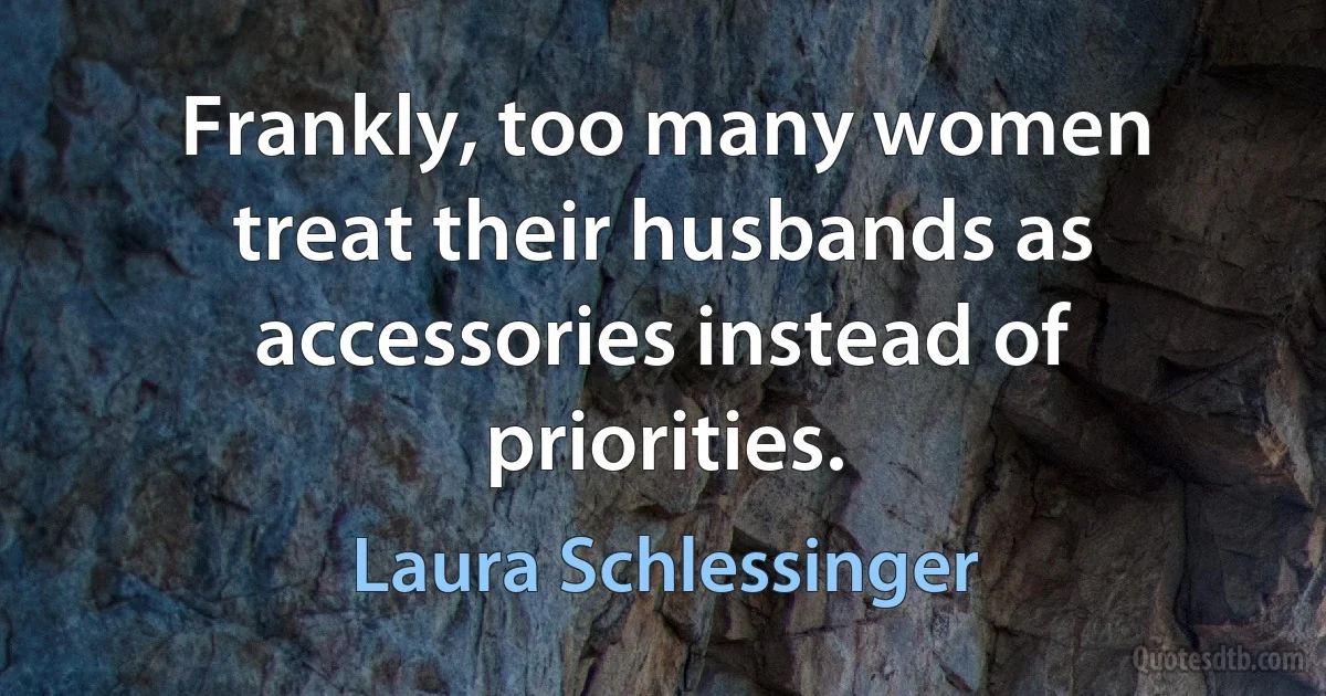 Frankly, too many women treat their husbands as accessories instead of priorities. (Laura Schlessinger)