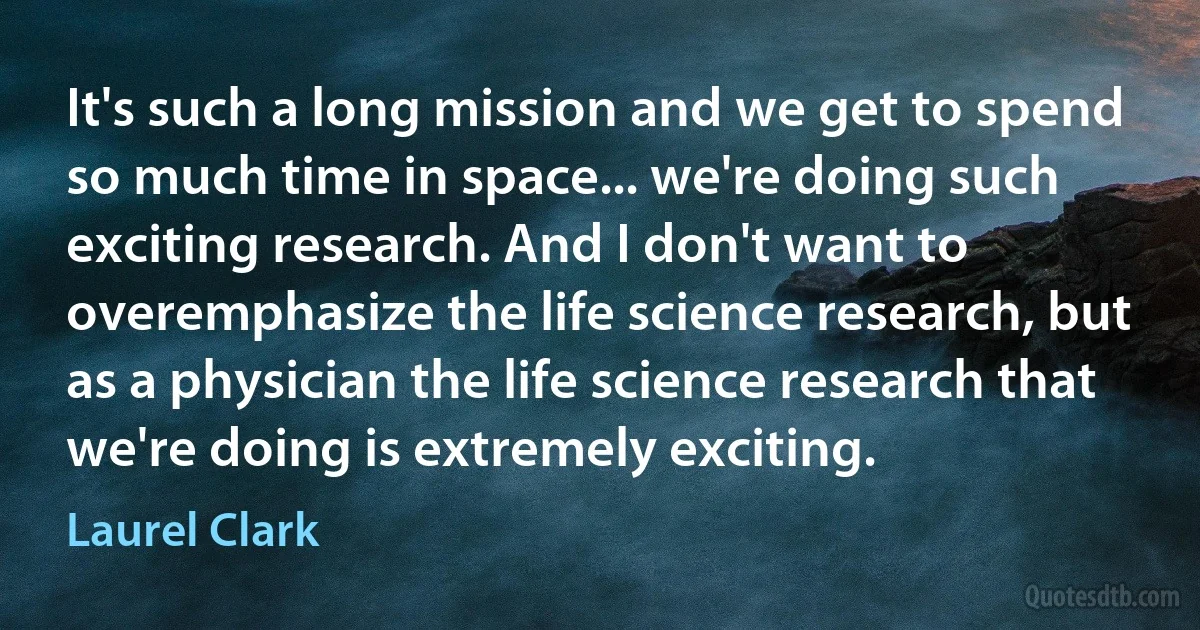 It's such a long mission and we get to spend so much time in space... we're doing such exciting research. And I don't want to overemphasize the life science research, but as a physician the life science research that we're doing is extremely exciting. (Laurel Clark)