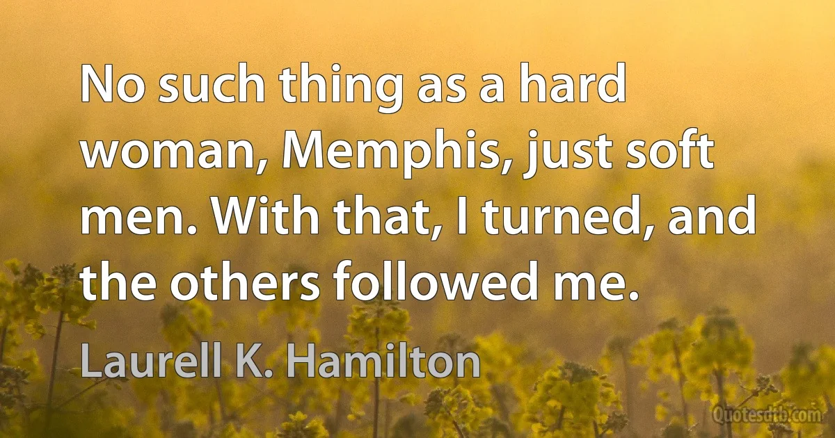 No such thing as a hard woman, Memphis, just soft men. With that, I turned, and the others followed me. (Laurell K. Hamilton)