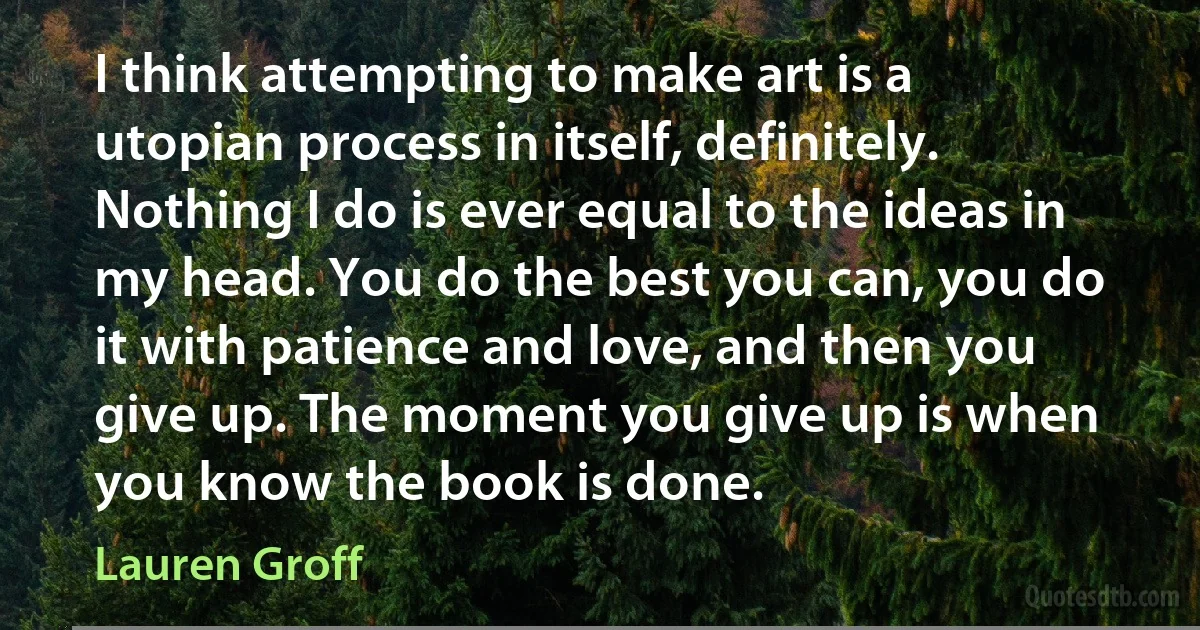 I think attempting to make art is a utopian process in itself, definitely. Nothing I do is ever equal to the ideas in my head. You do the best you can, you do it with patience and love, and then you give up. The moment you give up is when you know the book is done. (Lauren Groff)