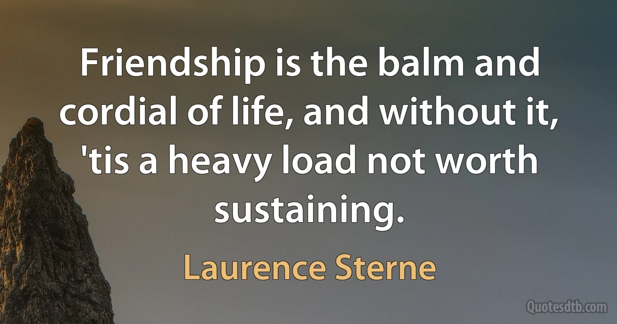 Friendship is the balm and cordial of life, and without it, 'tis a heavy load not worth sustaining. (Laurence Sterne)