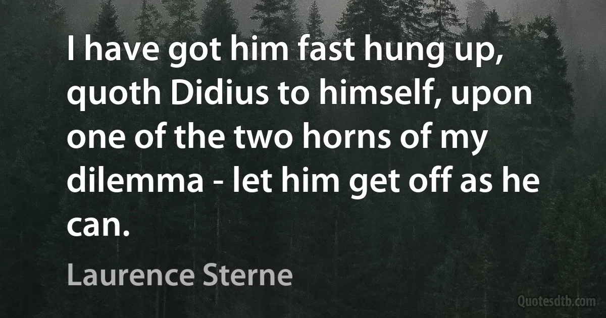 I have got him fast hung up, quoth Didius to himself, upon one of the two horns of my dilemma - let him get off as he can. (Laurence Sterne)