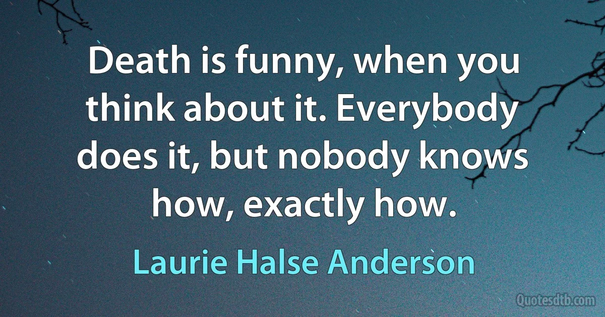 Death is funny, when you think about it. Everybody does it, but nobody knows how, exactly how. (Laurie Halse Anderson)