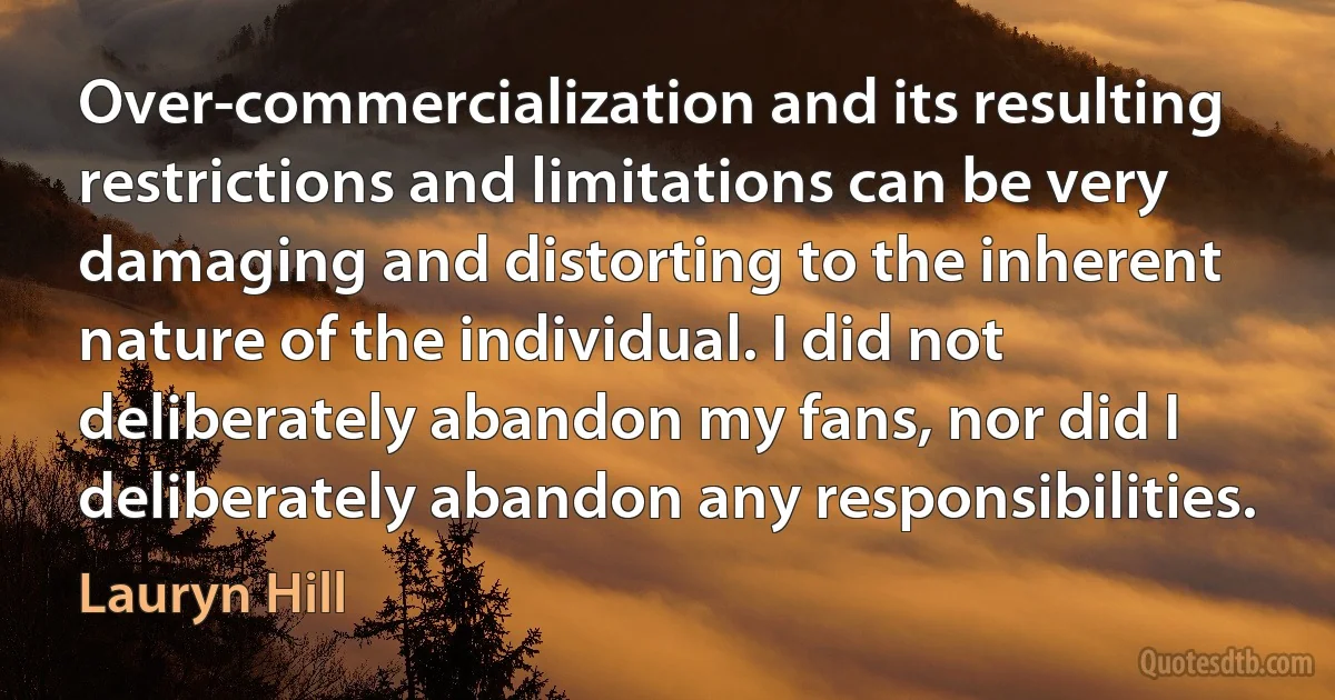 Over-commercialization and its resulting restrictions and limitations can be very damaging and distorting to the inherent nature of the individual. I did not deliberately abandon my fans, nor did I deliberately abandon any responsibilities. (Lauryn Hill)