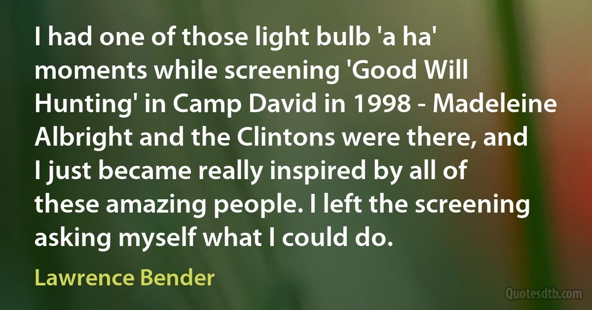 I had one of those light bulb 'a ha' moments while screening 'Good Will Hunting' in Camp David in 1998 - Madeleine Albright and the Clintons were there, and I just became really inspired by all of these amazing people. I left the screening asking myself what I could do. (Lawrence Bender)