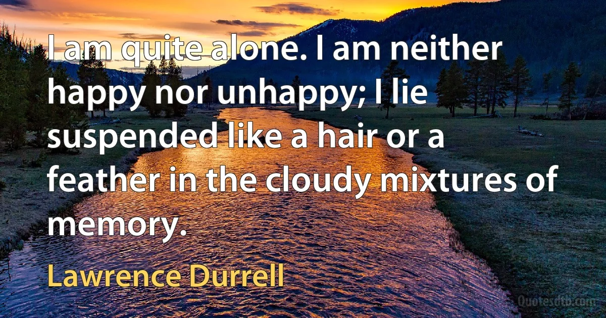 I am quite alone. I am neither happy nor unhappy; I lie suspended like a hair or a feather in the cloudy mixtures of memory. (Lawrence Durrell)