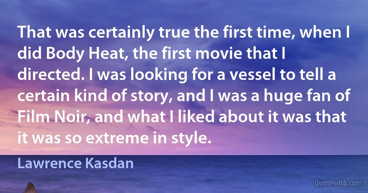 That was certainly true the first time, when I did Body Heat, the first movie that I directed. I was looking for a vessel to tell a certain kind of story, and I was a huge fan of Film Noir, and what I liked about it was that it was so extreme in style. (Lawrence Kasdan)