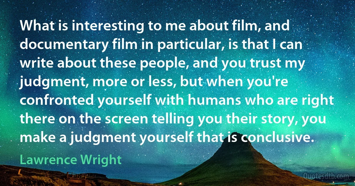 What is interesting to me about film, and documentary film in particular, is that I can write about these people, and you trust my judgment, more or less, but when you're confronted yourself with humans who are right there on the screen telling you their story, you make a judgment yourself that is conclusive. (Lawrence Wright)