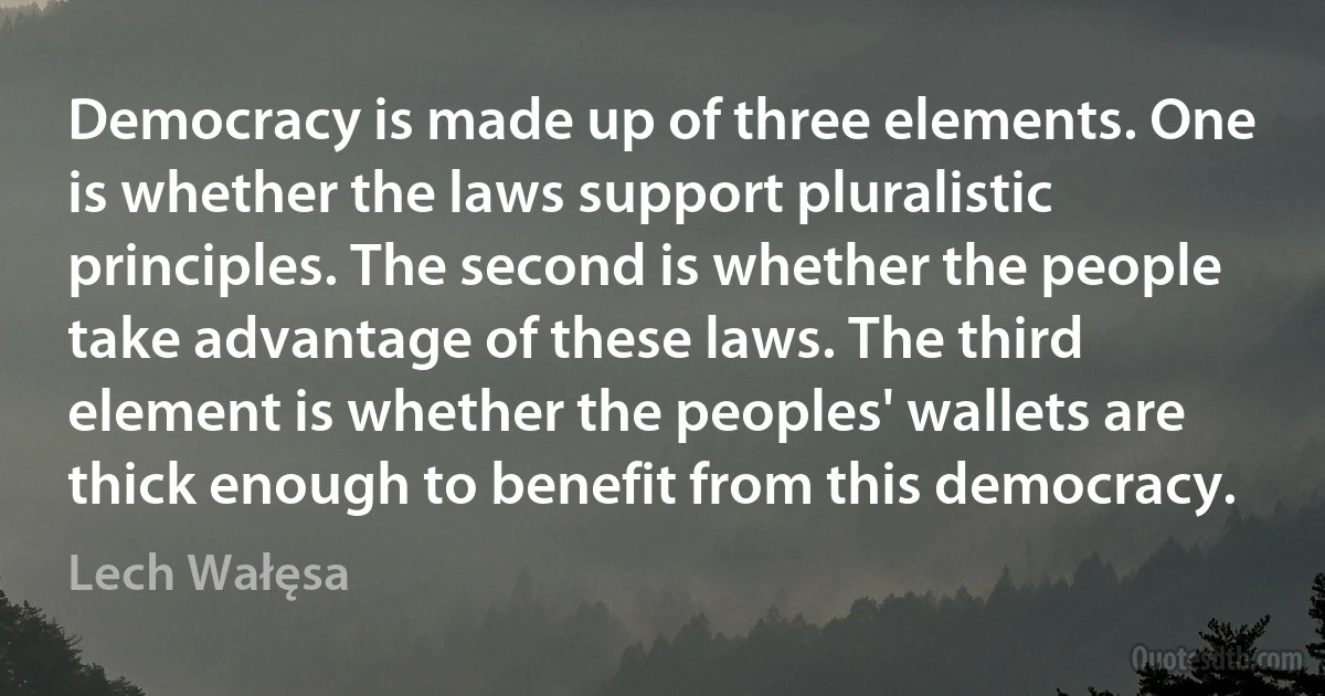 Democracy is made up of three elements. One is whether the laws support pluralistic principles. The second is whether the people take advantage of these laws. The third element is whether the peoples' wallets are thick enough to benefit from this democracy. (Lech Wałęsa)