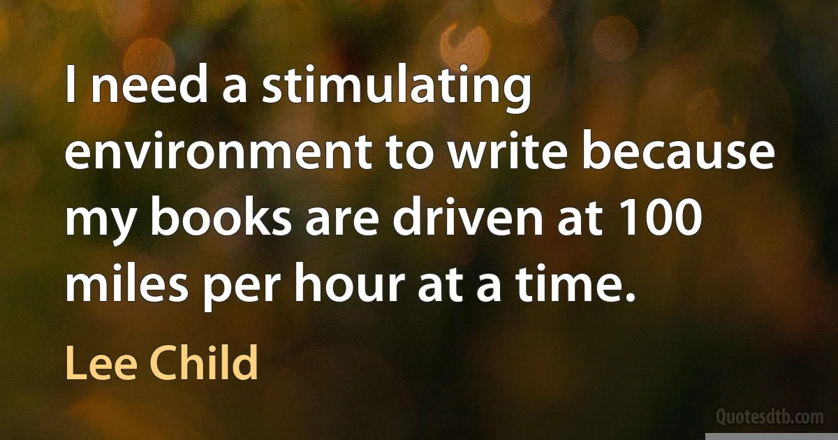 I need a stimulating environment to write because my books are driven at 100 miles per hour at a time. (Lee Child)